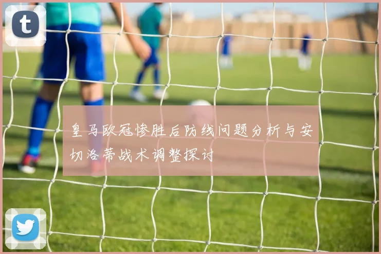 皇马欧冠惨胜后防线问题分析与安切洛蒂战术调整探讨